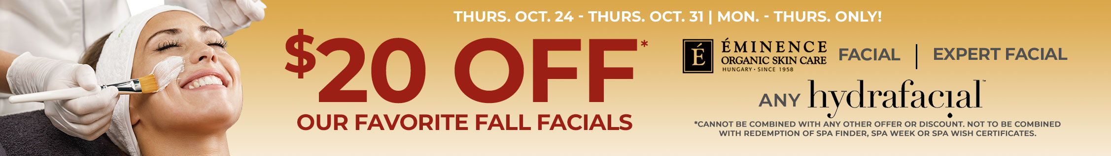 $20 OFF* OUR FAVORITE FALL FACIALS! Including: Eminence Organic Facial, The Expert facial, ANY HydraFacial. Oct. 24 - Oct. 31 - Mon. - Thurs. ONLY!