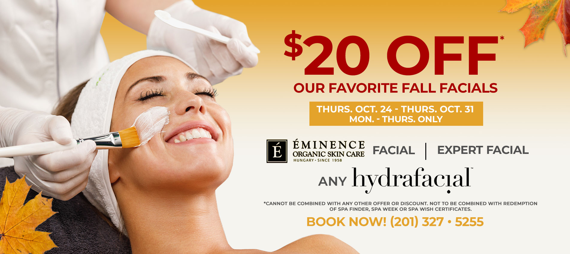 $20 OFF* OUR FAVORITE FALL FACIALS! Including: Eminence Organic Facial, The Expert facial, ANY HydraFacial. Oct. 24 - Oct. 31 - Mon. - Thurs. ONLY!